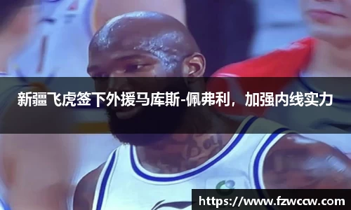 新疆飞虎签下外援马库斯-佩弗利，加强内线实力