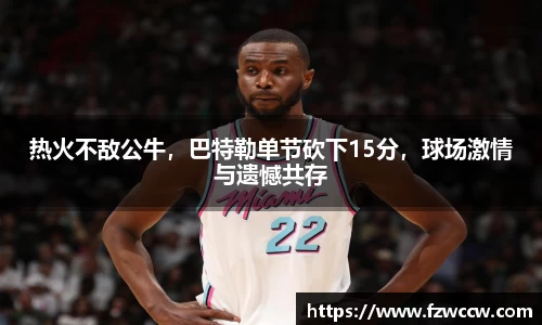 热火不敌公牛，巴特勒单节砍下15分，球场激情与遗憾共存