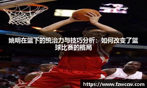 姚明在篮下的统治力与技巧分析：如何改变了篮球比赛的格局